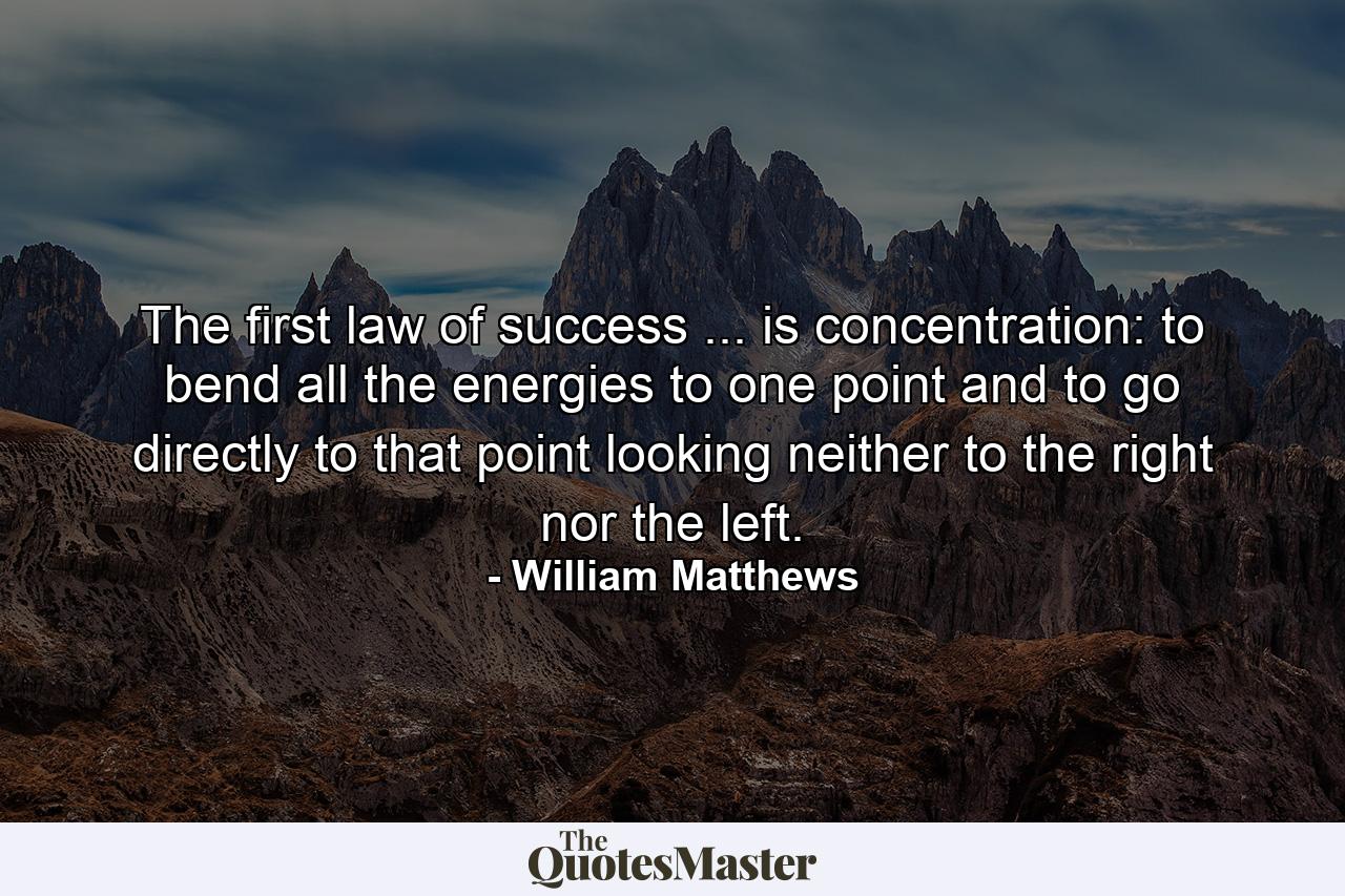 The first law of success ... is concentration: to bend all the energies to one point  and to go directly to that point  looking neither to the right nor the left. - Quote by William Matthews