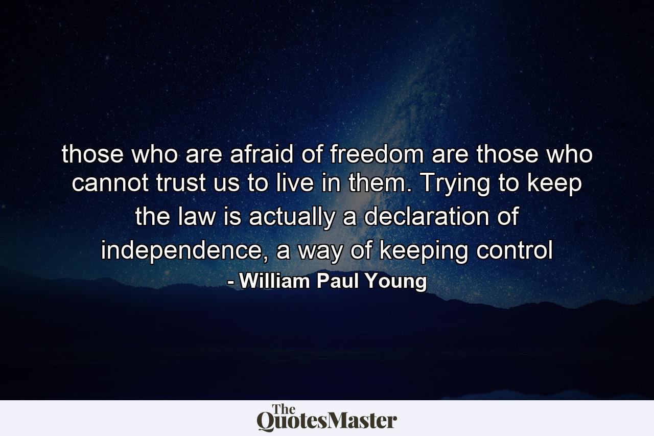 those who are afraid of freedom are those who cannot trust us to live in them. Trying to keep the law is actually a declaration of independence, a way of keeping control - Quote by William Paul Young