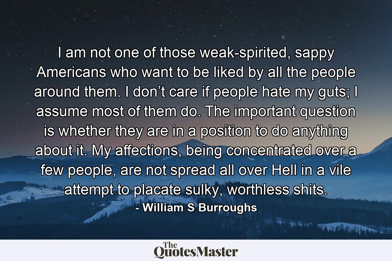 I am not one of those weak-spirited, sappy Americans who want to be liked by all the people around them. I don’t care if people hate my guts; I assume most of them do. The important question is whether they are in a position to do anything about it. My affections, being concentrated over a few people, are not spread all over Hell in a vile attempt to placate sulky, worthless shits. - Quote by William S Burroughs