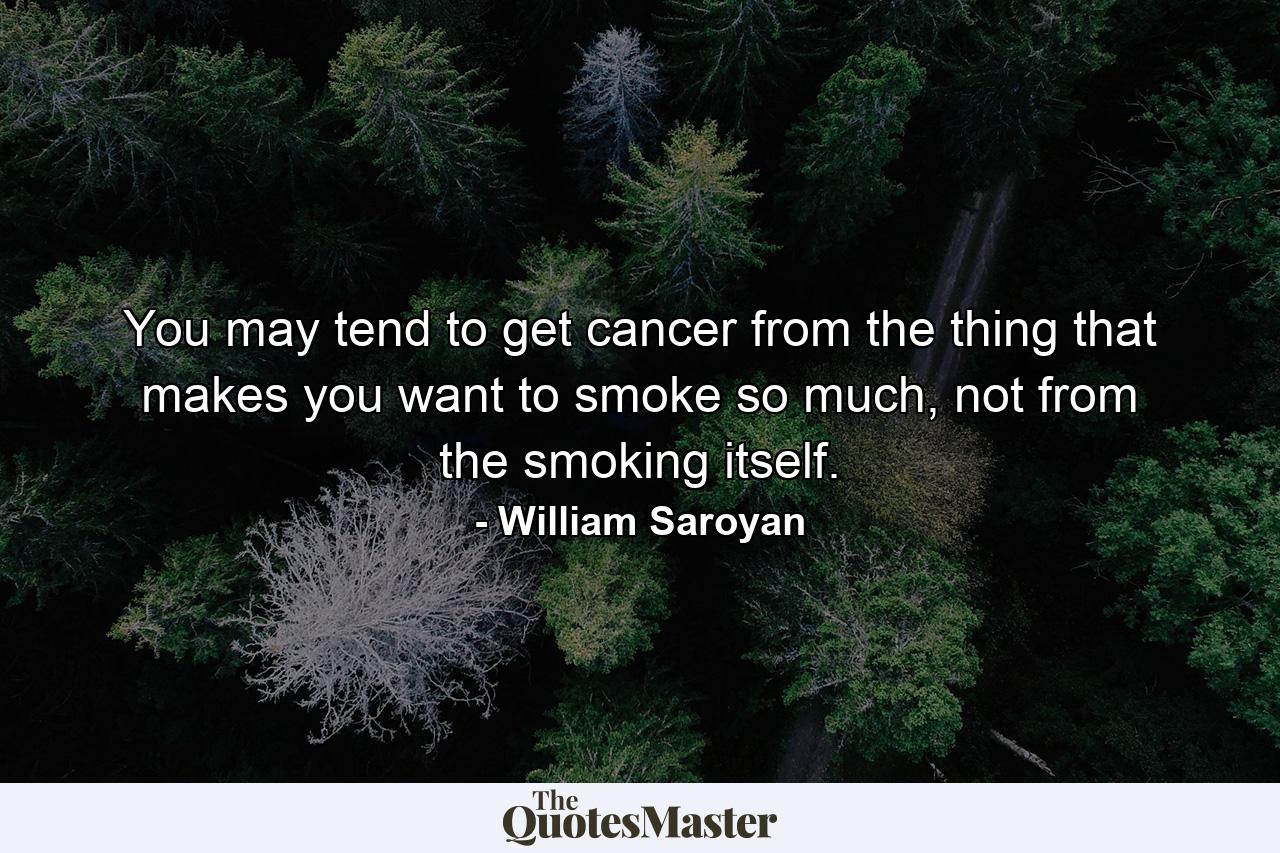 You may tend to get cancer from the thing that makes you want to smoke so much, not from the smoking itself. - Quote by William Saroyan