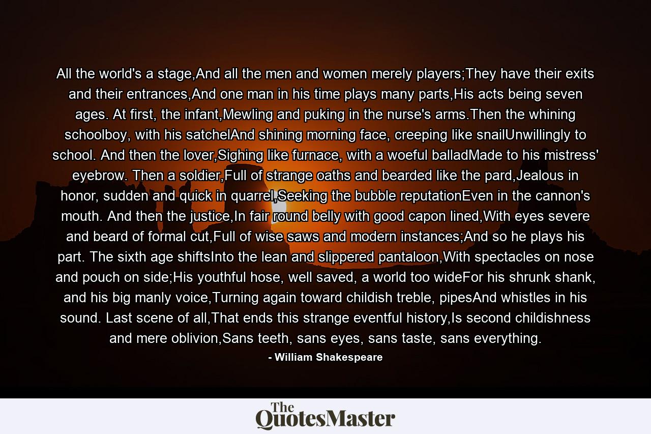 All the world's a stage,And all the men and women merely players;They have their exits and their entrances,And one man in his time plays many parts,His acts being seven ages. At first, the infant,Mewling and puking in the nurse's arms.Then the whining schoolboy, with his satchelAnd shining morning face, creeping like snailUnwillingly to school. And then the lover,Sighing like furnace, with a woeful balladMade to his mistress' eyebrow. Then a soldier,Full of strange oaths and bearded like the pard,Jealous in honor, sudden and quick in quarrel,Seeking the bubble reputationEven in the cannon's mouth. And then the justice,In fair round belly with good capon lined,With eyes severe and beard of formal cut,Full of wise saws and modern instances;And so he plays his part. The sixth age shiftsInto the lean and slippered pantaloon,With spectacles on nose and pouch on side;His youthful hose, well saved, a world too wideFor his shrunk shank, and his big manly voice,Turning again toward childish treble, pipesAnd whistles in his sound. Last scene of all,That ends this strange eventful history,Is second childishness and mere oblivion,Sans teeth, sans eyes, sans taste, sans everything. - Quote by William Shakespeare