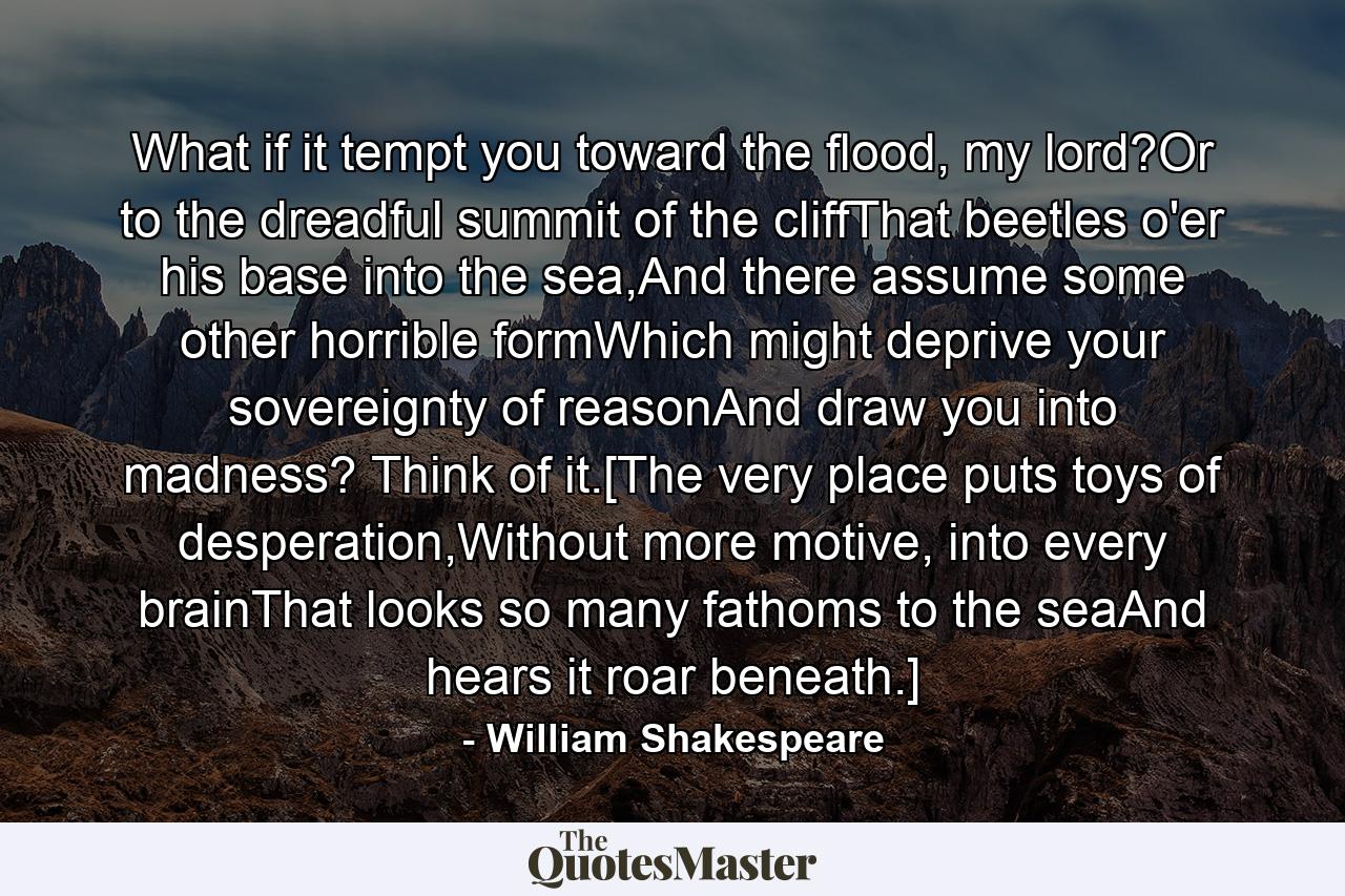 What if it tempt you toward the flood, my lord?Or to the dreadful summit of the cliffThat beetles o'er his base into the sea,And there assume some other horrible formWhich might deprive your sovereignty of reasonAnd draw you into madness? Think of it.[The very place puts toys of desperation,Without more motive, into every brainThat looks so many fathoms to the seaAnd hears it roar beneath.] - Quote by William Shakespeare