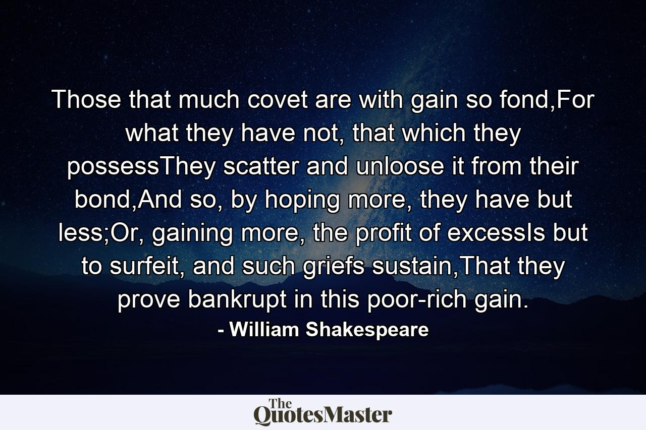 Those that much covet are with gain so fond,For what they have not, that which they possessThey scatter and unloose it from their bond,And so, by hoping more, they have but less;Or, gaining more, the profit of excessIs but to surfeit, and such griefs sustain,That they prove bankrupt in this poor-rich gain. - Quote by William Shakespeare