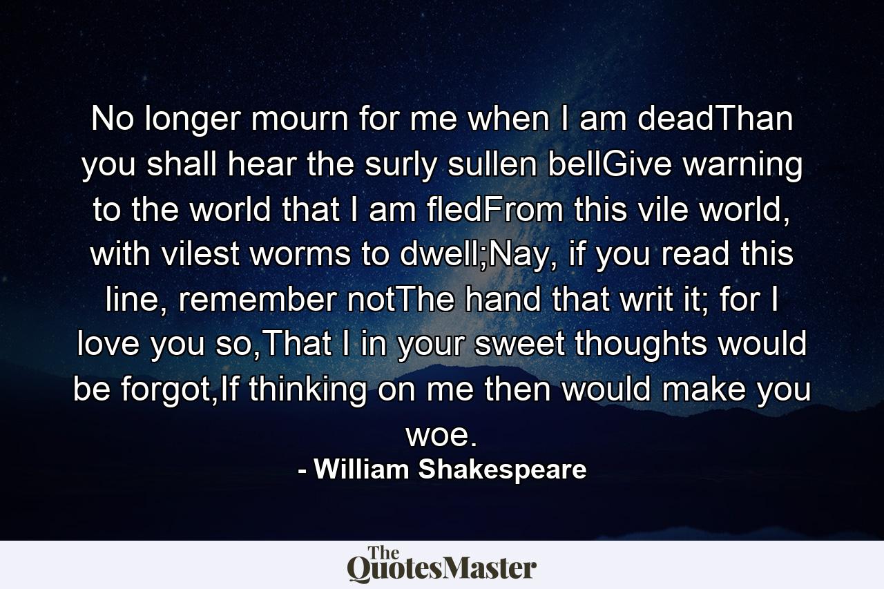 No longer mourn for me when I am deadThan you shall hear the surly sullen bellGive warning to the world that I am fledFrom this vile world, with vilest worms to dwell;Nay, if you read this line, remember notThe hand that writ it; for I love you so,That I in your sweet thoughts would be forgot,If thinking on me then would make you woe. - Quote by William Shakespeare