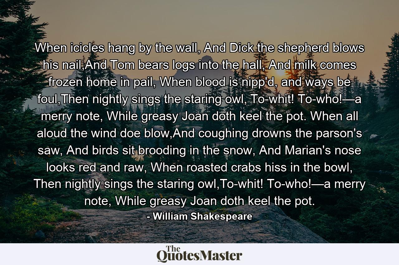 When icicles hang by the wall, And Dick the shepherd blows his nail,And Tom bears logs into the hall, And milk comes frozen home in pail, When blood is nipp'd, and ways be foul,Then nightly sings the staring owl, To-whit! To-who!—a merry note, While greasy Joan doth keel the pot. When all aloud the wind doe blow,And coughing drowns the parson's saw, And birds sit brooding in the snow, And Marian's nose looks red and raw, When roasted crabs hiss in the bowl, Then nightly sings the staring owl,To-whit! To-who!—a merry note, While greasy Joan doth keel the pot. - Quote by William Shakespeare