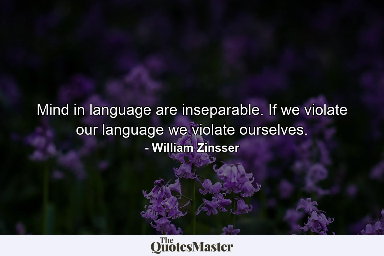 Mind in language are inseparable. If we violate our language we violate ourselves. - Quote by William Zinsser