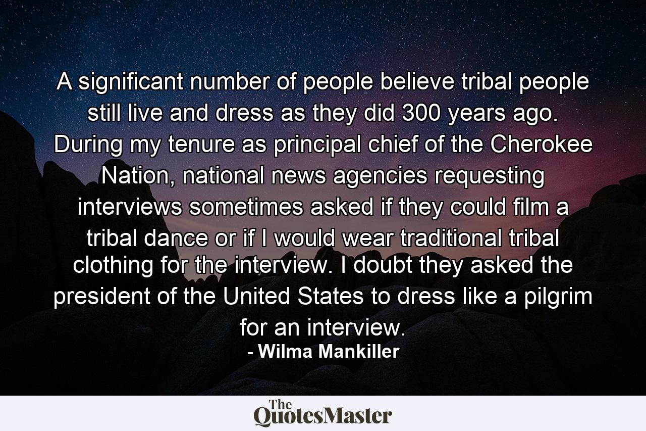 A significant number of people believe tribal people still live and dress as they did 300 years ago. During my tenure as principal chief of the Cherokee Nation, national news agencies requesting interviews sometimes asked if they could film a tribal dance or if I would wear traditional tribal clothing for the interview. I doubt they asked the president of the United States to dress like a pilgrim for an interview. - Quote by Wilma Mankiller