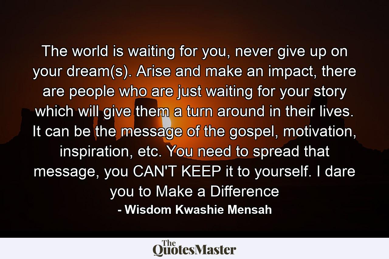 The world is waiting for you, never give up on your dream(s). Arise and make an impact, there are people who are just waiting for your story which will give them a turn around in their lives. It can be the message of the gospel, motivation, inspiration, etc. You need to spread that message, you CAN'T KEEP it to yourself. I dare you to Make a Difference - Quote by Wisdom Kwashie Mensah