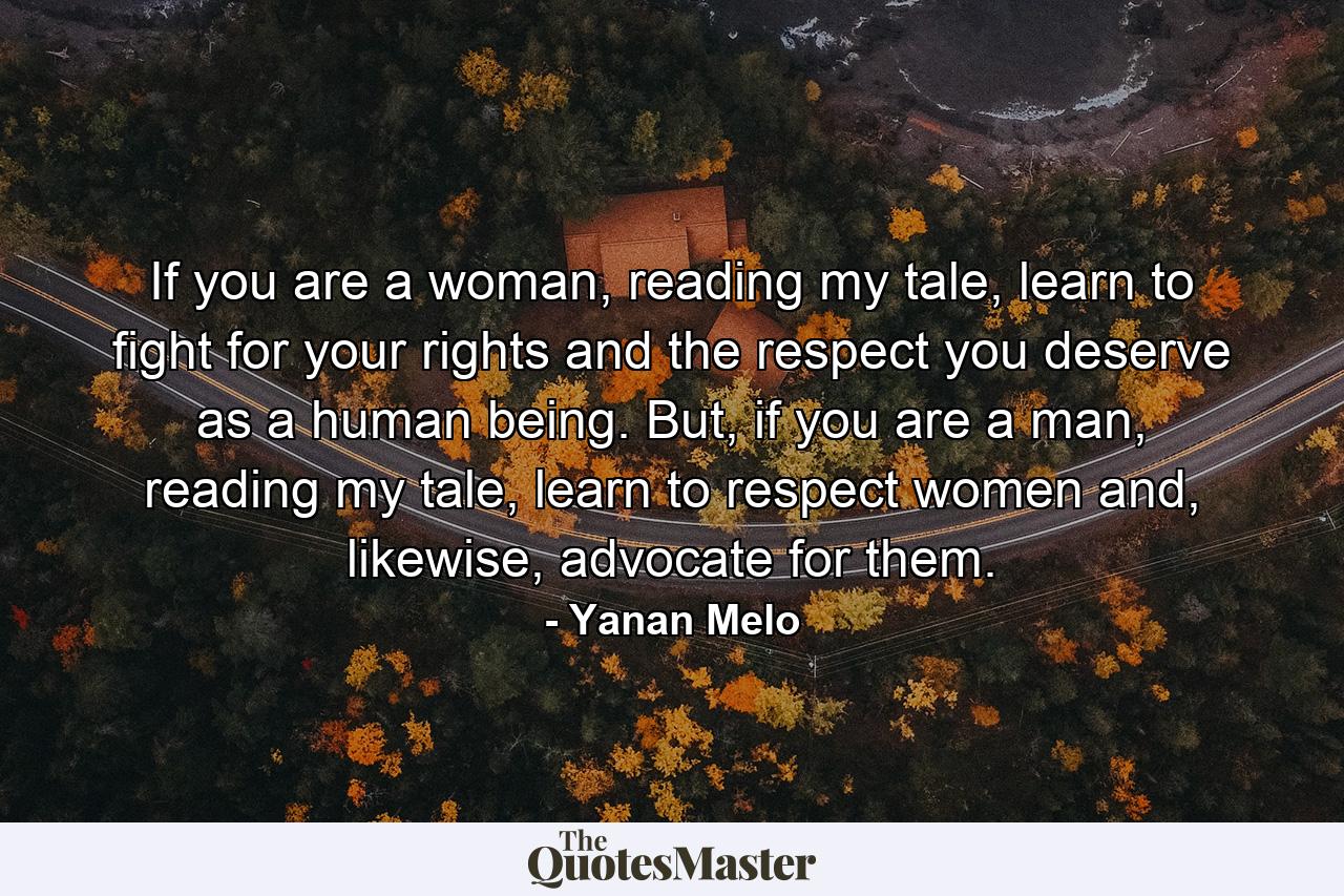 If you are a woman, reading my tale, learn to fight for your rights and the respect you deserve as a human being. But, if you are a man, reading my tale, learn to respect women and, likewise, advocate for them. - Quote by Yanan Melo