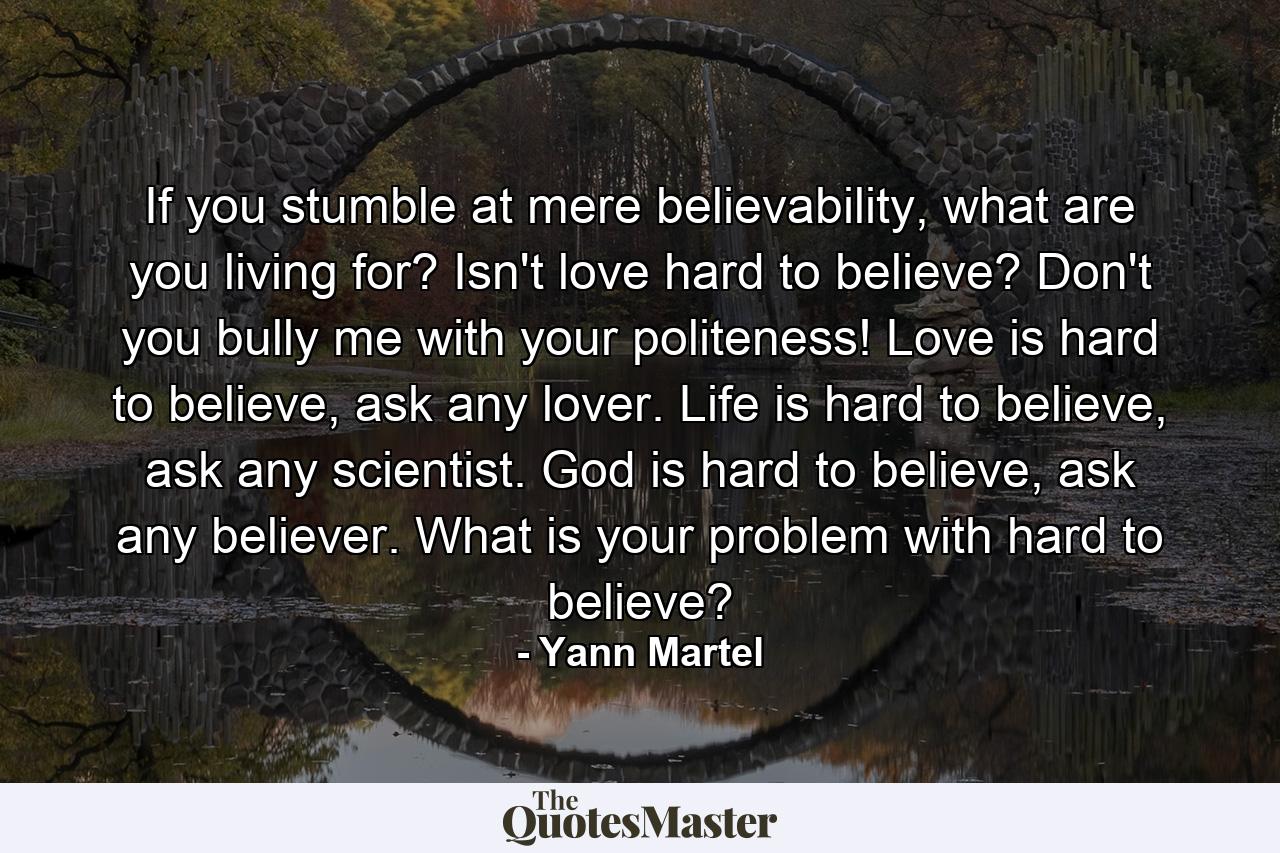 If you stumble at mere believability, what are you living for? Isn't love hard to believe? Don't you bully me with your politeness! Love is hard to believe, ask any lover. Life is hard to believe, ask any scientist. God is hard to believe, ask any believer. What is your problem with hard to believe? - Quote by Yann Martel