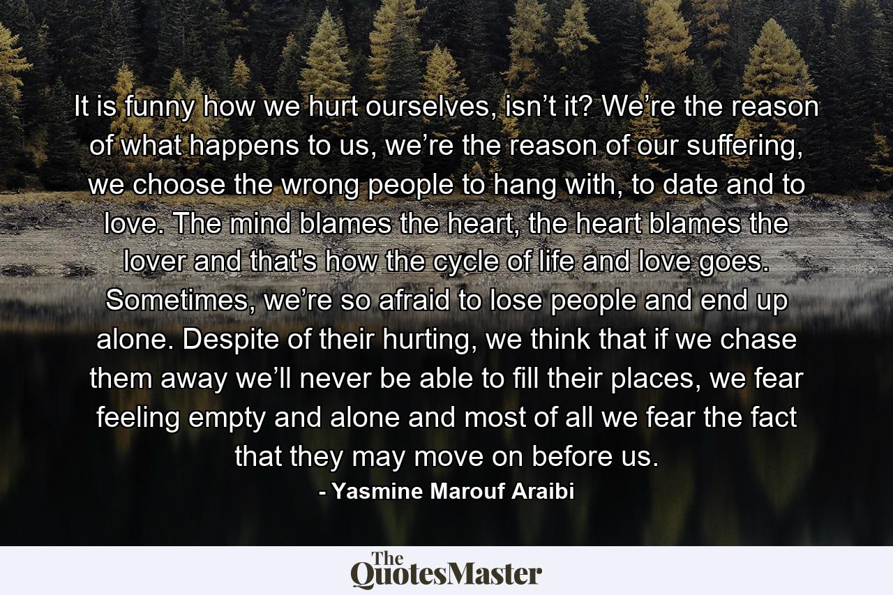 It is funny how we hurt ourselves, isn’t it? We’re the reason of what happens to us, we’re the reason of our suffering, we choose the wrong people to hang with, to date and to love. The mind blames the heart, the heart blames the lover and that's how the cycle of life and love goes. Sometimes, we’re so afraid to lose people and end up alone. Despite of their hurting, we think that if we chase them away we’ll never be able to fill their places, we fear feeling empty and alone and most of all we fear the fact that they may move on before us. - Quote by Yasmine Marouf Araibi