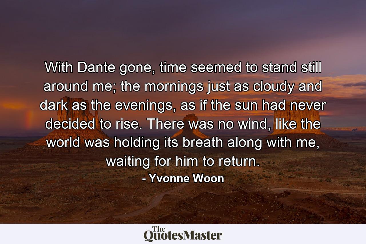 With Dante gone, time seemed to stand still around me; the mornings just as cloudy and dark as the evenings, as if the sun had never decided to rise. There was no wind, like the world was holding its breath along with me, waiting for him to return. - Quote by Yvonne Woon