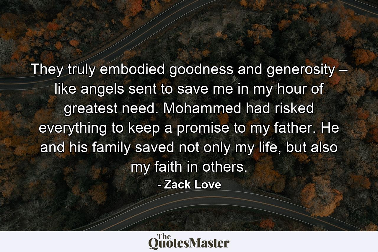 They truly embodied goodness and generosity – like angels sent to save me in my hour of greatest need. Mohammed had risked everything to keep a promise to my father. He and his family saved not only my life, but also my faith in others. - Quote by Zack Love