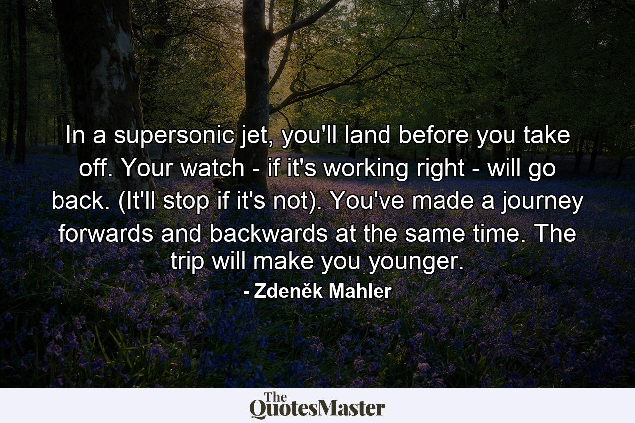 In a supersonic jet, you'll land before you take off. Your watch - if it's working right - will go back. (It'll stop if it's not). You've made a journey forwards and backwards at the same time. The trip will make you younger. - Quote by Zdeněk Mahler