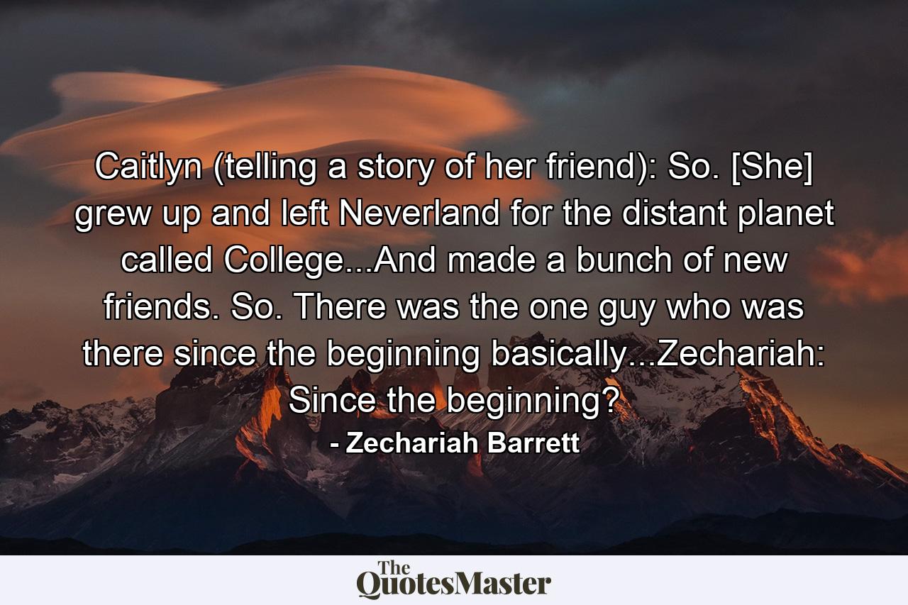 Caitlyn (telling a story of her friend): So. [She] grew up and left Neverland for the distant planet called College...And made a bunch of new friends. So. There was the one guy who was there since the beginning basically...Zechariah: Since the beginning? - Quote by Zechariah Barrett