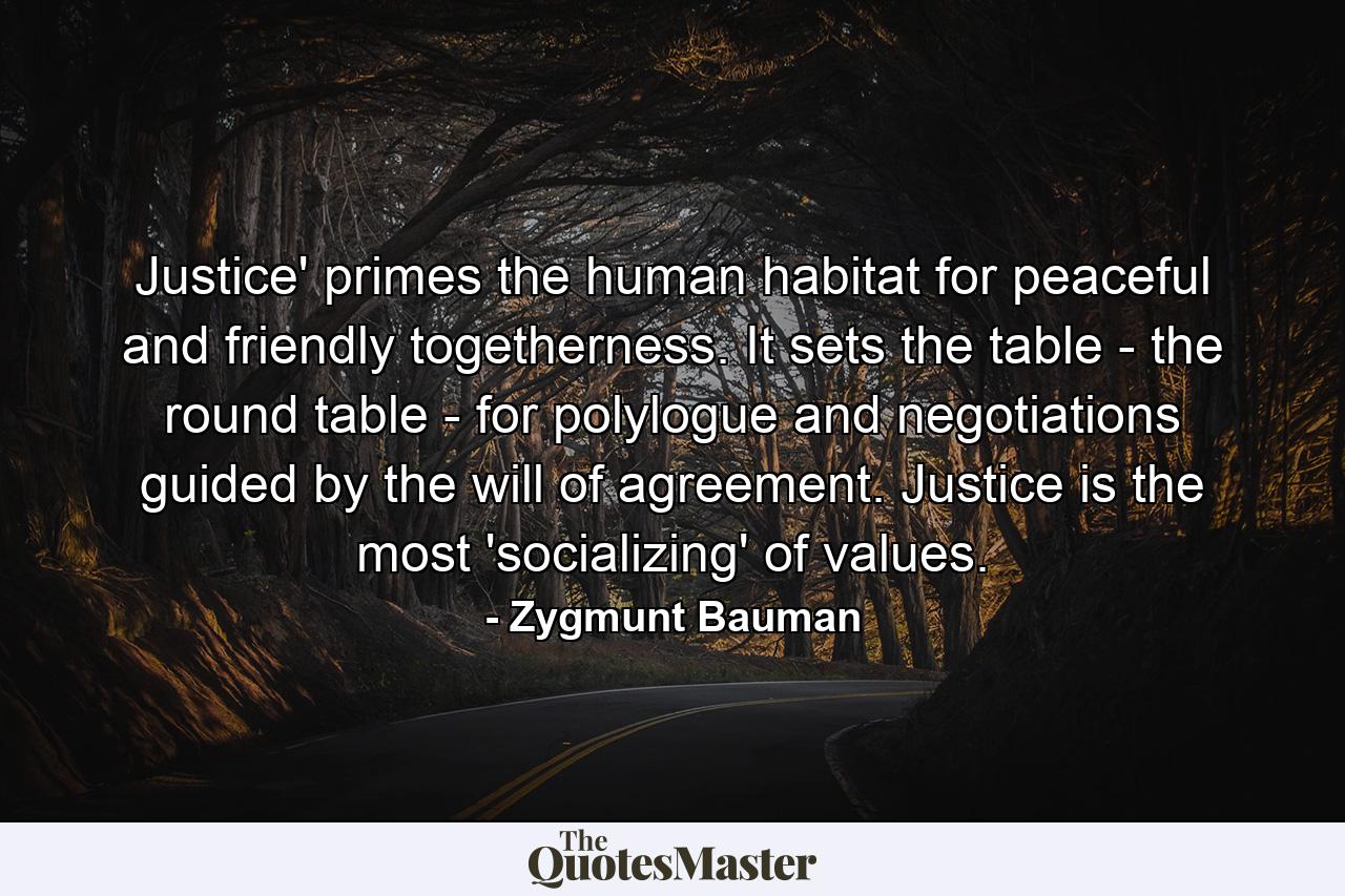 Justice' primes the human habitat for peaceful and friendly togetherness. It sets the table - the round table - for polylogue and negotiations guided by the will of agreement. Justice is the most 'socializing' of values. - Quote by Zygmunt Bauman