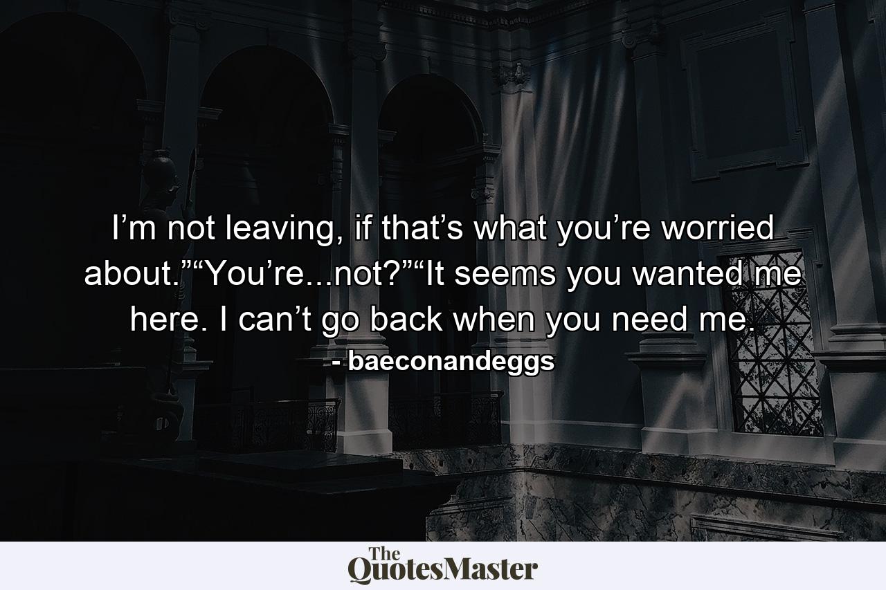 I’m not leaving, if that’s what you’re worried about.”“You’re...not?”“It seems you wanted me here. I can’t go back when you need me. - Quote by baeconandeggs