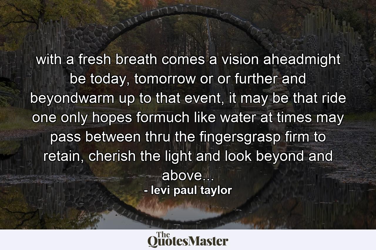 with a fresh breath comes a vision aheadmight be today, tomorrow or or further and beyondwarm up to that event, it may be that ride one only hopes formuch like water at times may pass between thru the fingersgrasp firm to retain, cherish the light and look beyond and above... - Quote by levi paul taylor