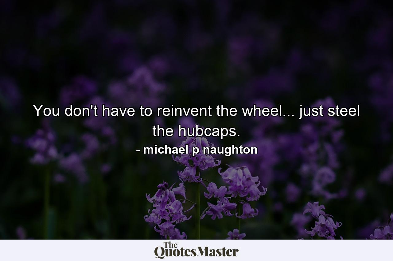 You don't have to reinvent the wheel... just steel the hubcaps. - Quote by michael p naughton