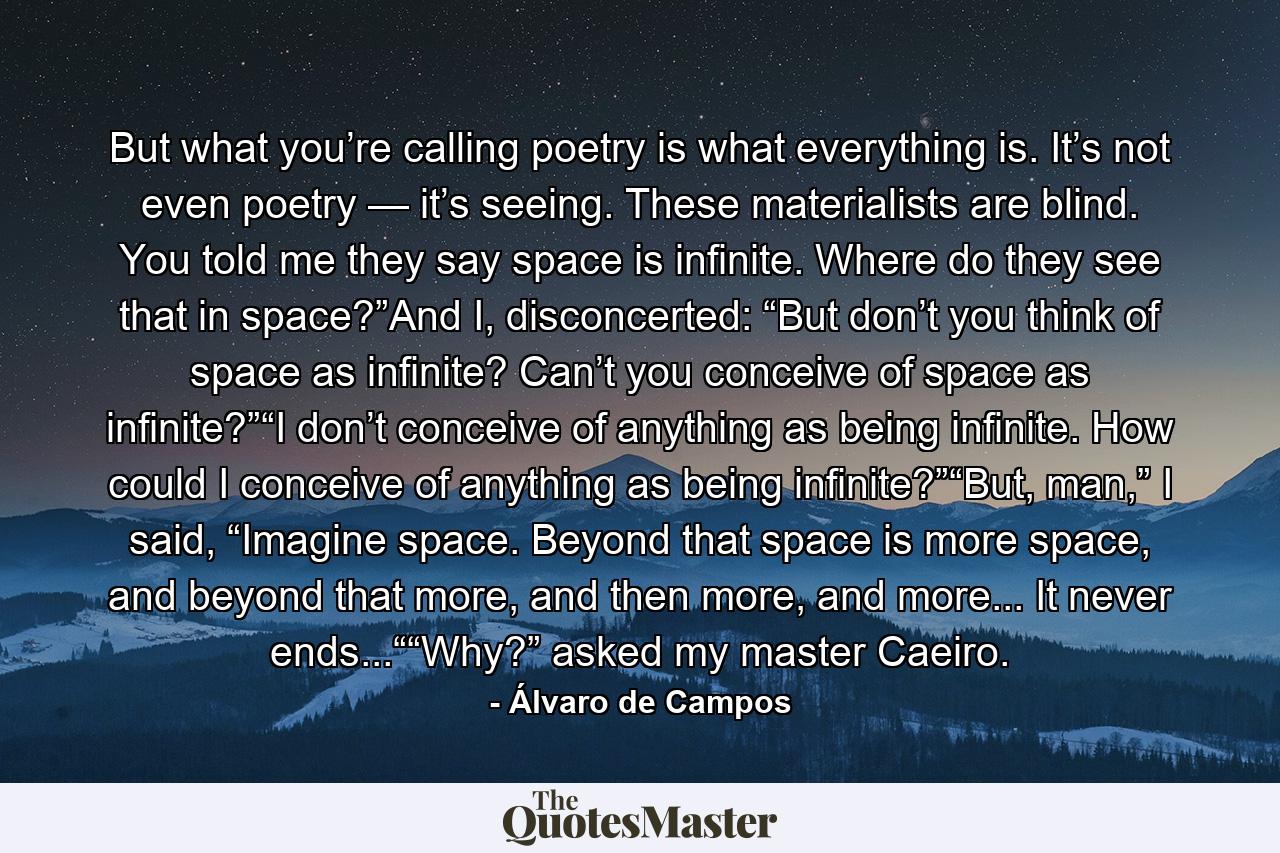 But what you’re calling poetry is what everything is. It’s not even poetry — it’s seeing. These materialists are blind. You told me they say space is infinite. Where do they see that in space?”And I, disconcerted: “But don’t you think of space as infinite? Can’t you conceive of space as infinite?”“I don’t conceive of anything as being infinite. How could I conceive of anything as being infinite?”“But, man,” I said, “Imagine space. Beyond that space is more space, and beyond that more, and then more, and more... It never ends...““Why?” asked my master Caeiro. - Quote by Álvaro de Campos