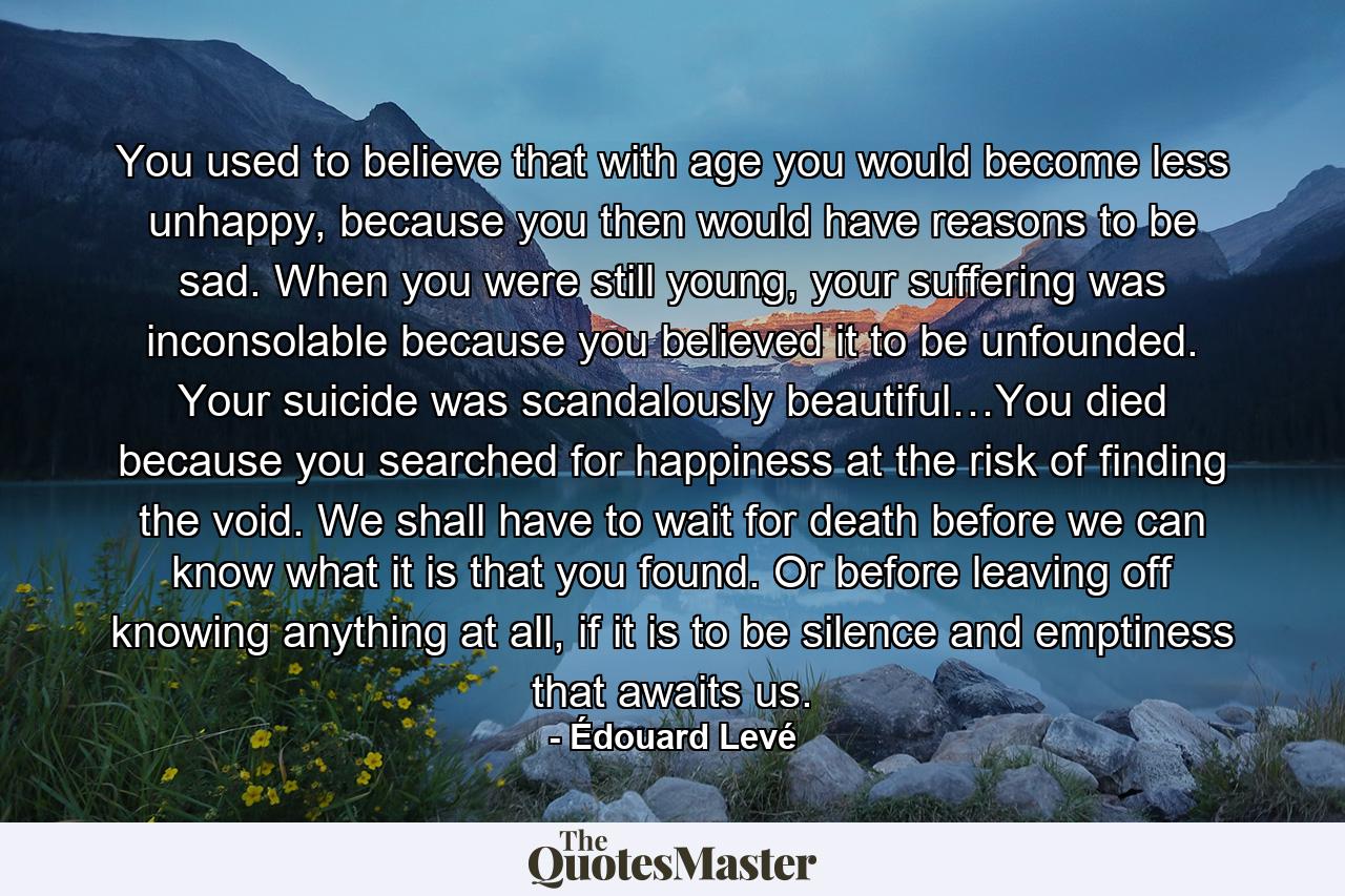 You used to believe that with age you would become less unhappy, because you then would have reasons to be sad. When you were still young, your suffering was inconsolable because you believed it to be unfounded. Your suicide was scandalously beautiful…You died because you searched for happiness at the risk of finding the void. We shall have to wait for death before we can know what it is that you found. Or before leaving off knowing anything at all, if it is to be silence and emptiness that awaits us. - Quote by Édouard Levé