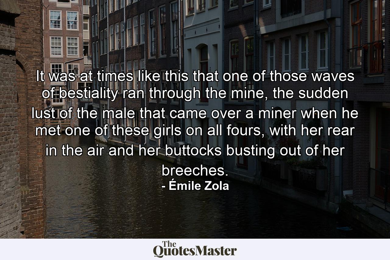 It was at times like this that one of those waves of bestiality ran through the mine, the sudden lust of the male that came over a miner when he met one of these girls on all fours, with her rear in the air and her buttocks busting out of her breeches. - Quote by Émile Zola