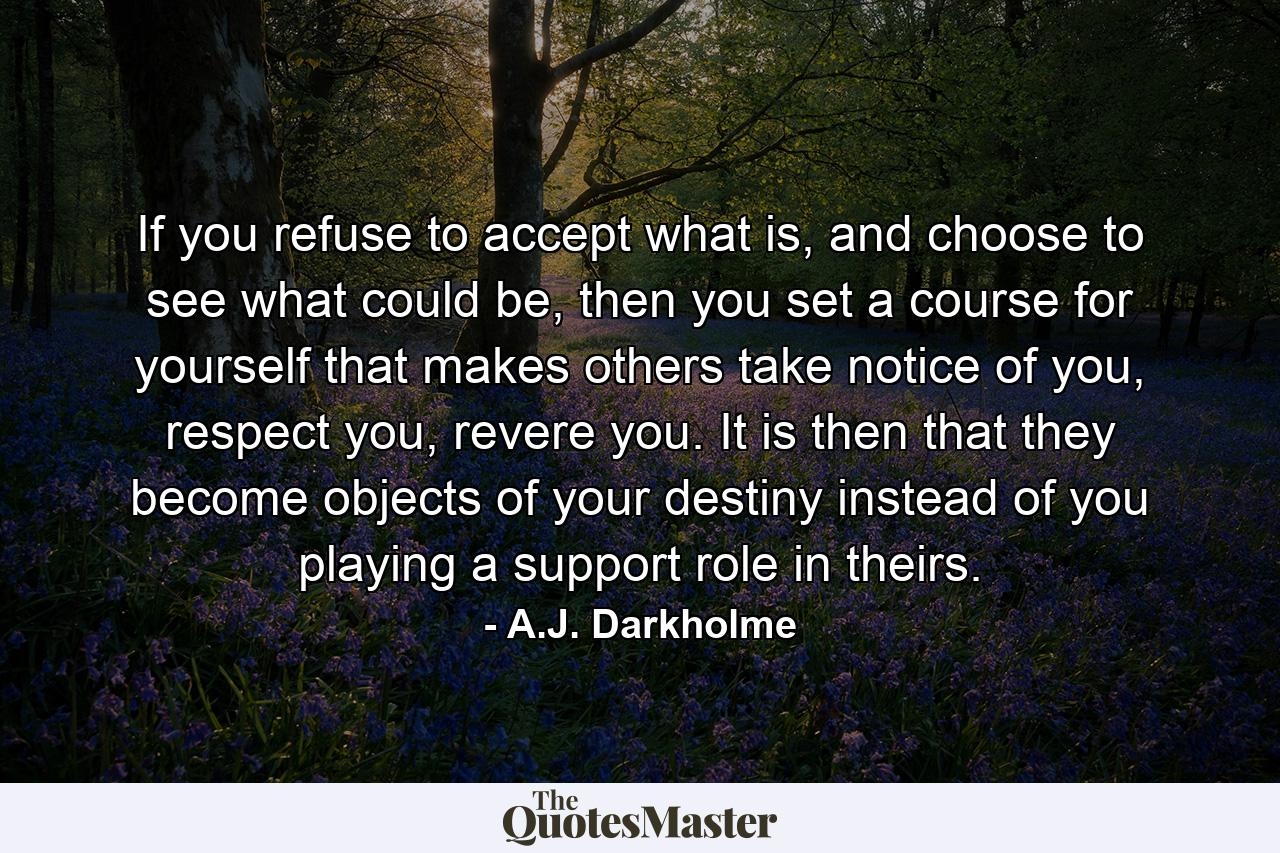 If you refuse to accept what is, and choose to see what could be, then you set a course for yourself that makes others take notice of you, respect you, revere you. It is then that they become objects of your destiny instead of you playing a support role in theirs. - Quote by A.J. Darkholme