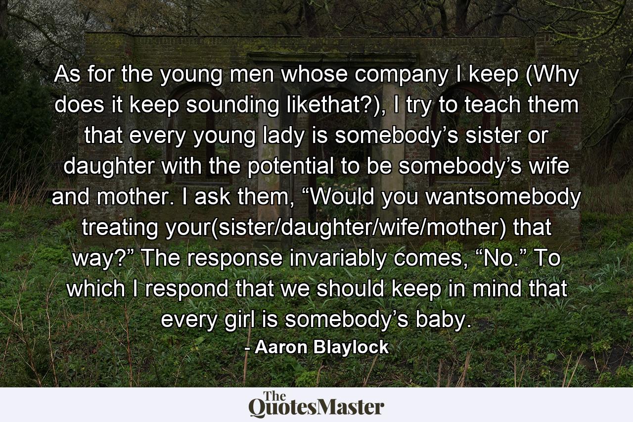 As for the young men whose company I keep (Why does it keep sounding likethat?), I try to teach them that every young lady is somebody’s sister or daughter with the potential to be somebody’s wife and mother. I ask them, “Would you wantsomebody treating your(sister/daughter/wife/mother) that way?” The response invariably comes, “No.” To which I respond that we should keep in mind that every girl is somebody’s baby. - Quote by Aaron Blaylock