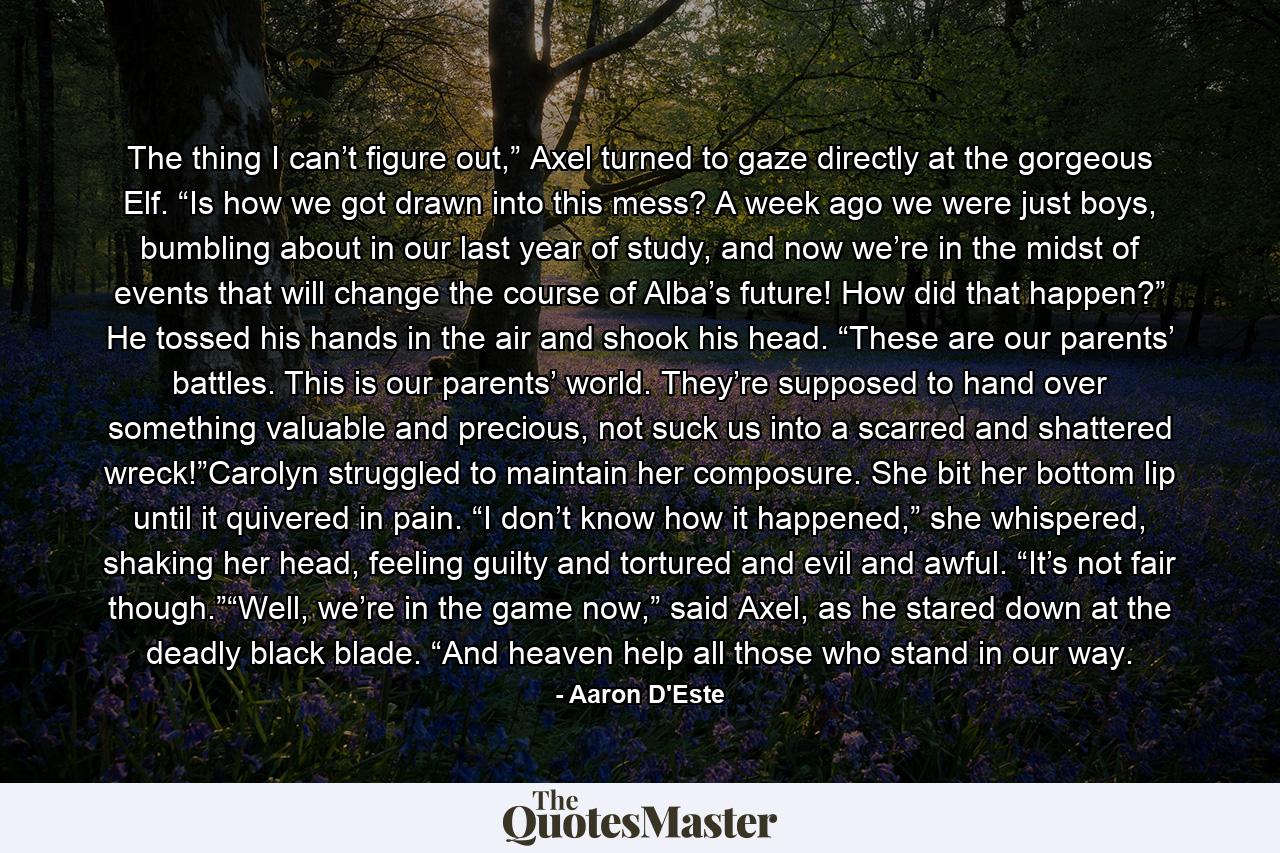 The thing I can’t figure out,” Axel turned to gaze directly at the gorgeous Elf. “Is how we got drawn into this mess? A week ago we were just boys, bumbling about in our last year of study, and now we’re in the midst of events that will change the course of Alba’s future! How did that happen?” He tossed his hands in the air and shook his head. “These are our parents’ battles. This is our parents’ world. They’re supposed to hand over something valuable and precious, not suck us into a scarred and shattered wreck!”Carolyn struggled to maintain her composure. She bit her bottom lip until it quivered in pain. “I don’t know how it happened,” she whispered, shaking her head, feeling guilty and tortured and evil and awful. “It’s not fair though.”“Well, we’re in the game now,” said Axel, as he stared down at the deadly black blade. “And heaven help all those who stand in our way. - Quote by Aaron D'Este