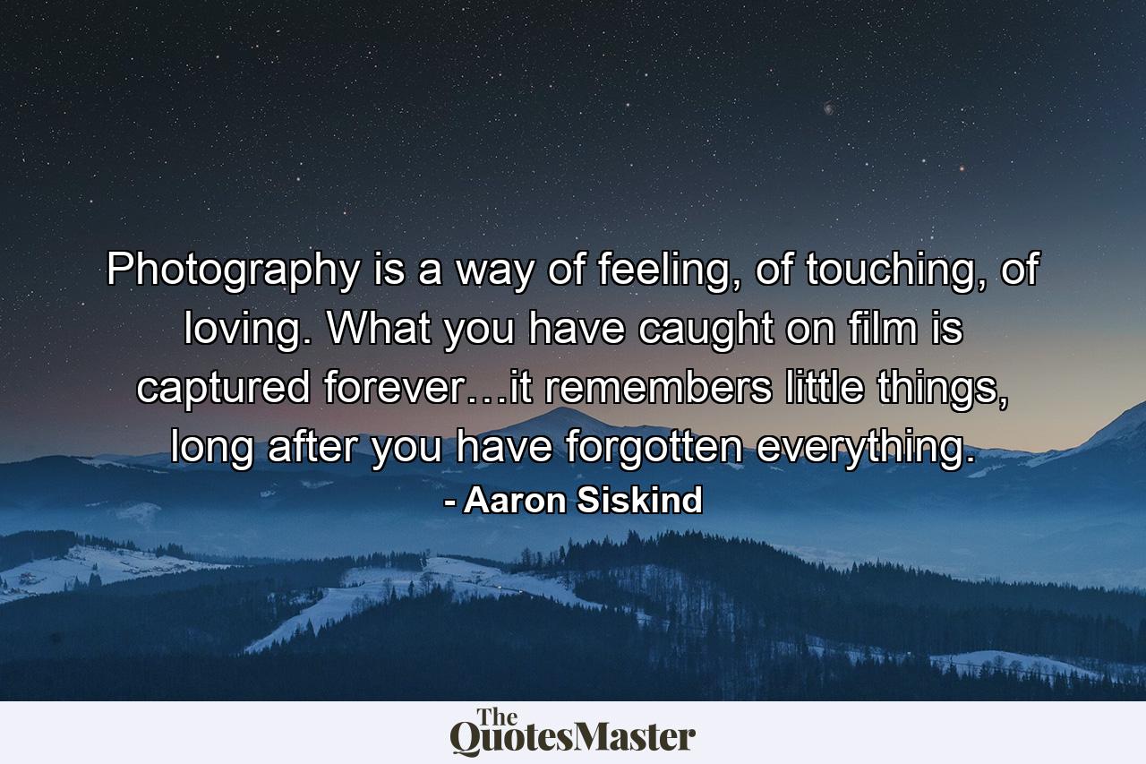 Photography is a way of feeling, of touching, of loving. What you have caught on film is captured forever…it remembers little things, long after you have forgotten everything. - Quote by Aaron Siskind