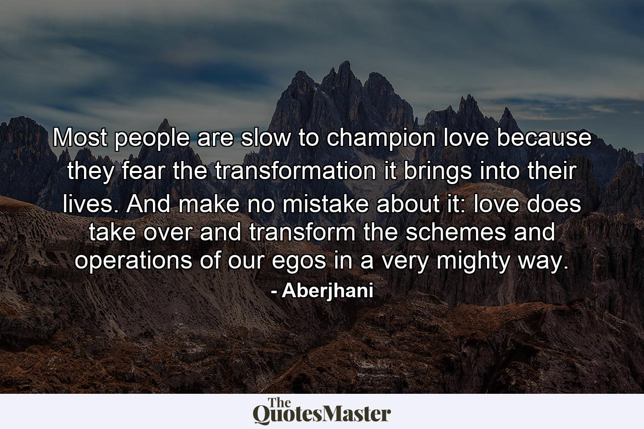 Most people are slow to champion love because they fear the transformation it brings into their lives. And make no mistake about it: love does take over and transform the schemes and operations of our egos in a very mighty way. - Quote by Aberjhani