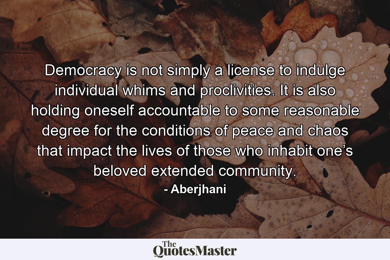 Democracy is not simply a license to indulge individual whims and proclivities. It is also holding oneself accountable to some reasonable degree for the conditions of peace and chaos that impact the lives of those who inhabit one’s beloved extended community. - Quote by Aberjhani