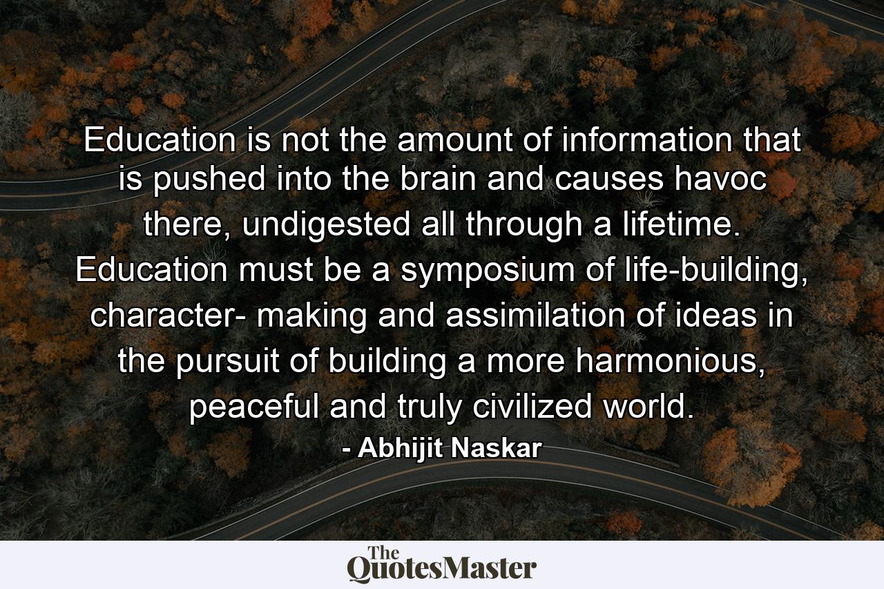 Education is not the amount of information that is pushed into the brain and causes havoc there, undigested all through a lifetime. Education must be a symposium of life-building, character- making and assimilation of ideas in the pursuit of building a more harmonious, peaceful and truly civilized world. - Quote by Abhijit Naskar