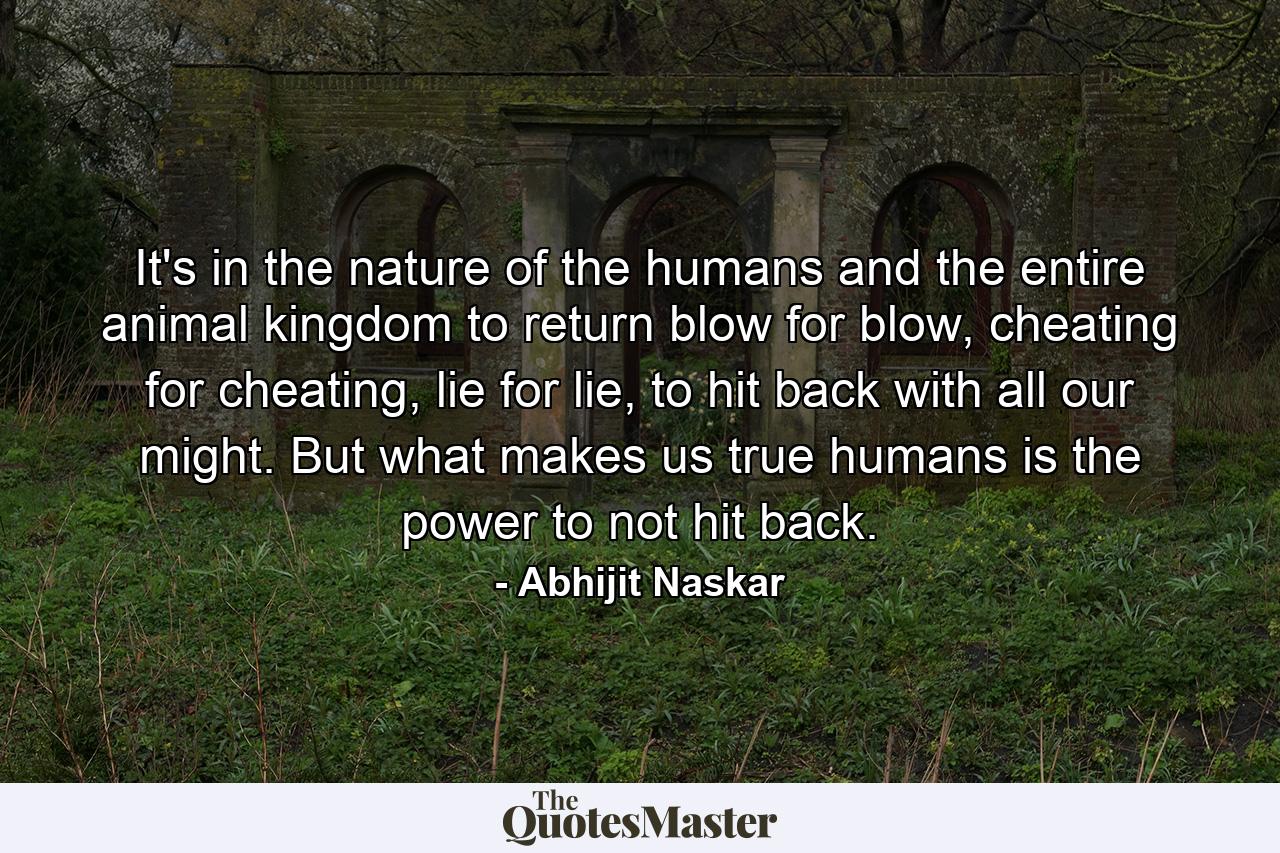 It's in the nature of the humans and the entire animal kingdom to return blow for blow, cheating for cheating, lie for lie, to hit back with all our might. But what makes us true humans is the power to not hit back. - Quote by Abhijit Naskar