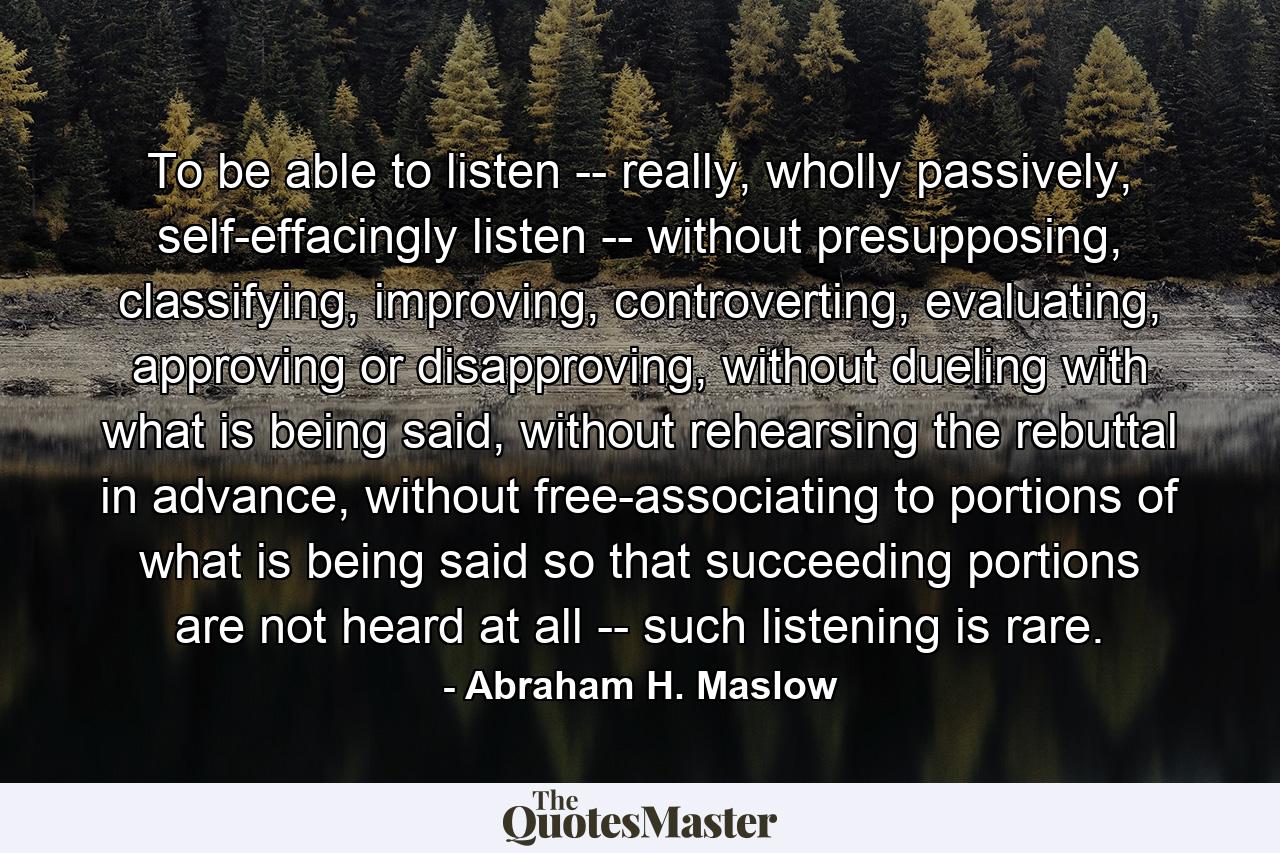 To be able to listen -- really, wholly passively, self-effacingly listen -- without presupposing, classifying, improving, controverting, evaluating, approving or disapproving, without dueling with what is being said, without rehearsing the rebuttal in advance, without free-associating to portions of what is being said so that succeeding portions are not heard at all -- such listening is rare. - Quote by Abraham H. Maslow