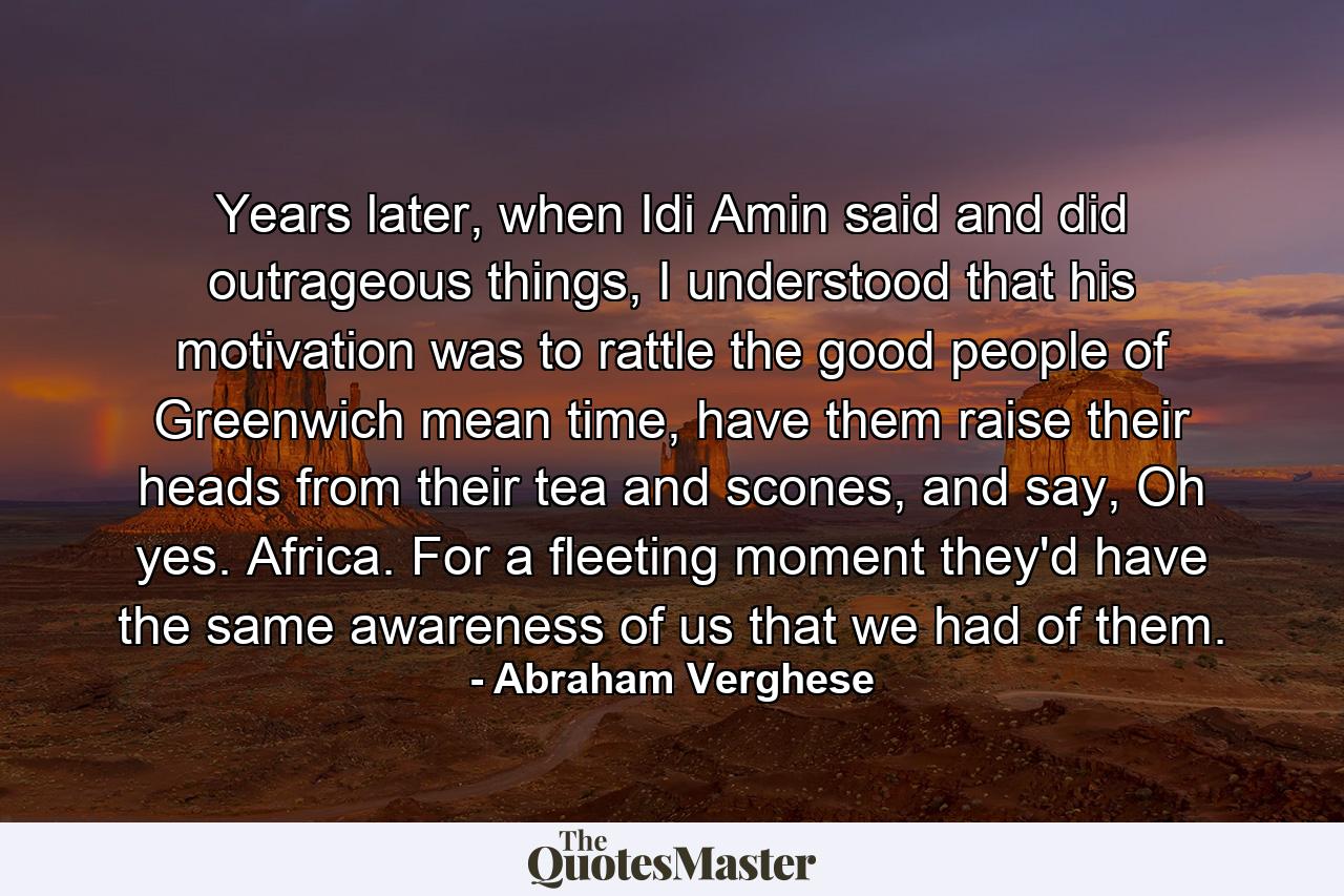 Years later, when Idi Amin said and did outrageous things, I understood that his motivation was to rattle the good people of Greenwich mean time, have them raise their heads from their tea and scones, and say, Oh yes. Africa. For a fleeting moment they'd have the same awareness of us that we had of them. - Quote by Abraham Verghese