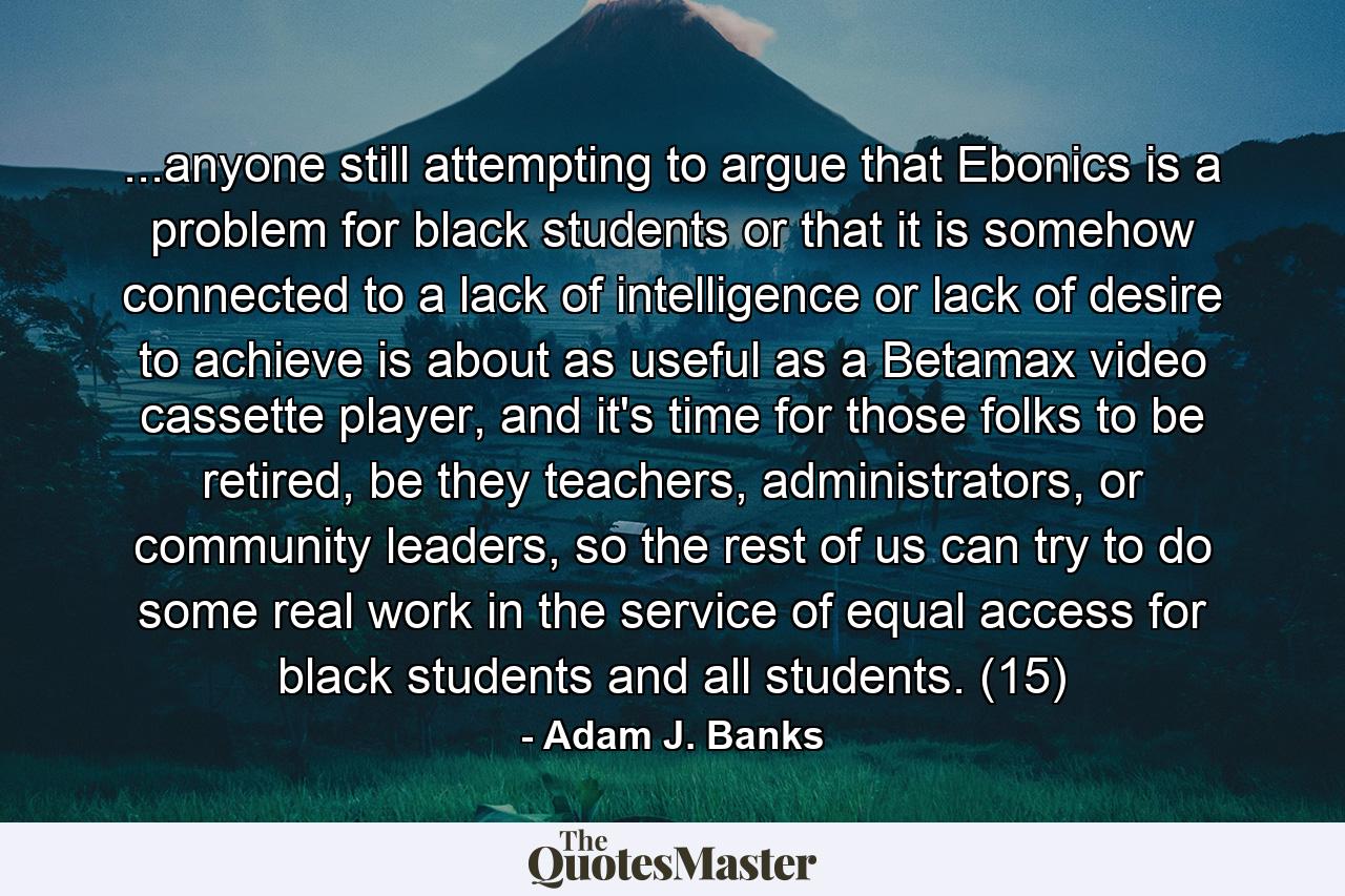 ...anyone still attempting to argue that Ebonics is a problem for black students or that it is somehow connected to a lack of intelligence or lack of desire to achieve is about as useful as a Betamax video cassette player, and it's time for those folks to be retired, be they teachers, administrators, or community leaders, so the rest of us can try to do some real work in the service of equal access for black students and all students. (15) - Quote by Adam J. Banks