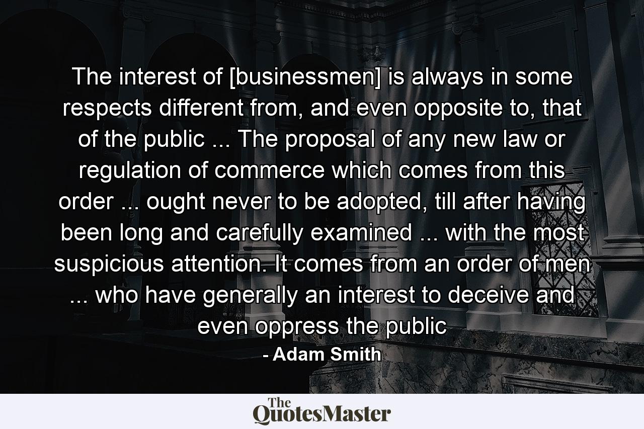 The interest of [businessmen] is always in some respects different from, and even opposite to, that of the public ... The proposal of any new law or regulation of commerce which comes from this order ... ought never to be adopted, till after having been long and carefully examined ... with the most suspicious attention. It comes from an order of men ... who have generally an interest to deceive and even oppress the public - Quote by Adam Smith