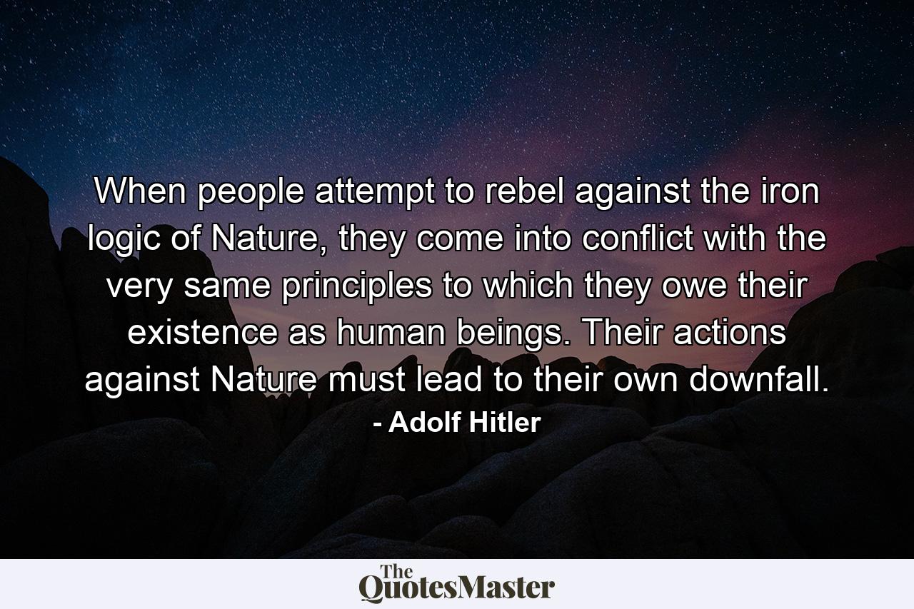 When people attempt to rebel against the iron logic of Nature, they come into conflict with the very same principles to which they owe their existence as human beings. Their actions against Nature must lead to their own downfall. - Quote by Adolf Hitler