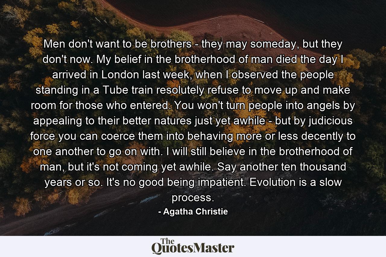 Men don't want to be brothers - they may someday, but they don't now. My belief in the brotherhood of man died the day I arrived in London last week, when I observed the people standing in a Tube train resolutely refuse to move up and make room for those who entered. You won't turn people into angels by appealing to their better natures just yet awhile - but by judicious force you can coerce them into behaving more or less decently to one another to go on with. I will still believe in the brotherhood of man, but it's not coming yet awhile. Say another ten thousand years or so. It's no good being impatient. Evolution is a slow process. - Quote by Agatha Christie