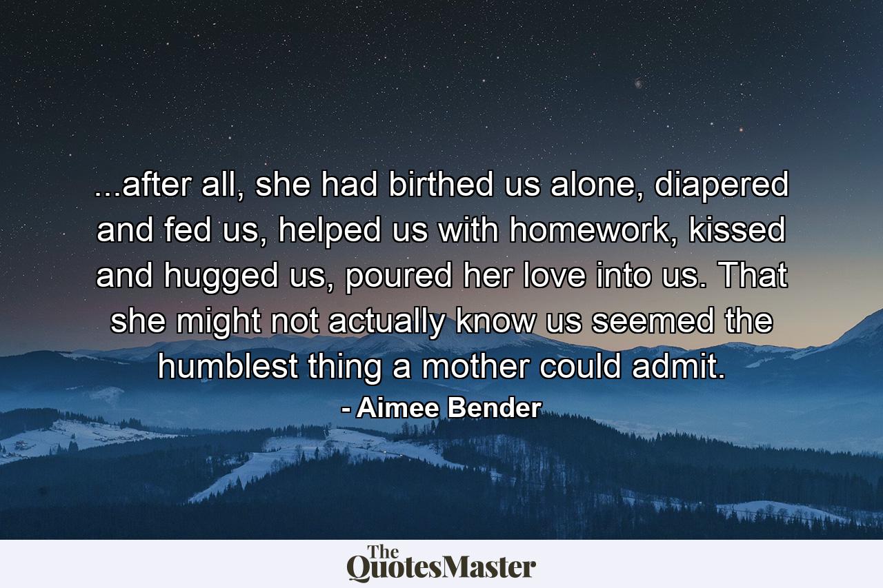 ...after all, she had birthed us alone, diapered and fed us, helped us with homework, kissed and hugged us, poured her love into us. That she might not actually know us seemed the humblest thing a mother could admit. - Quote by Aimee Bender