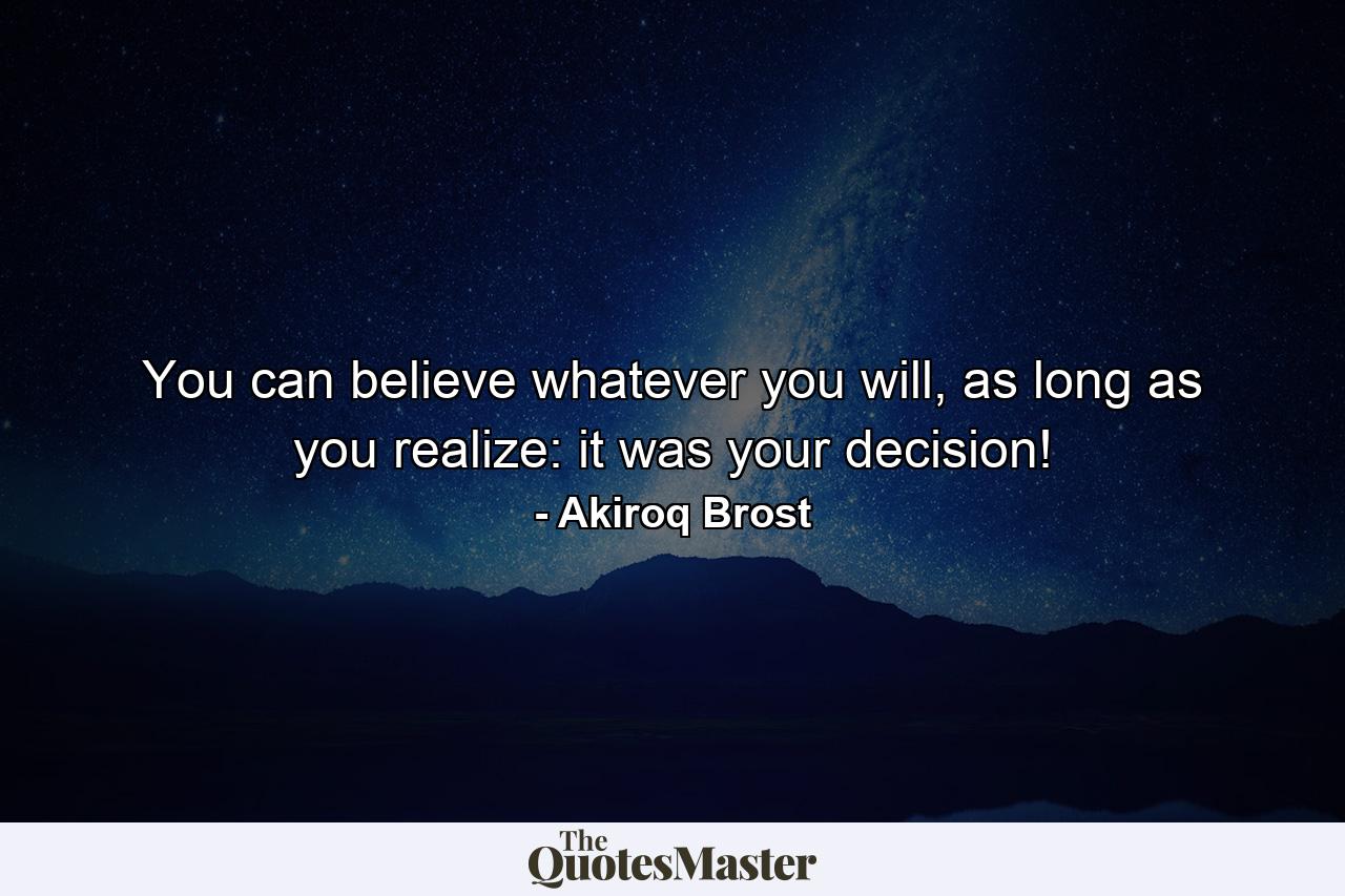 You can believe whatever you will, as long as you realize: it was your decision! - Quote by Akiroq Brost