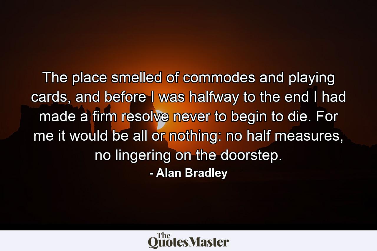 The place smelled of commodes and playing cards, and before I was halfway to the end I had made a firm resolve never to begin to die. For me it would be all or nothing: no half measures, no lingering on the doorstep. - Quote by Alan Bradley