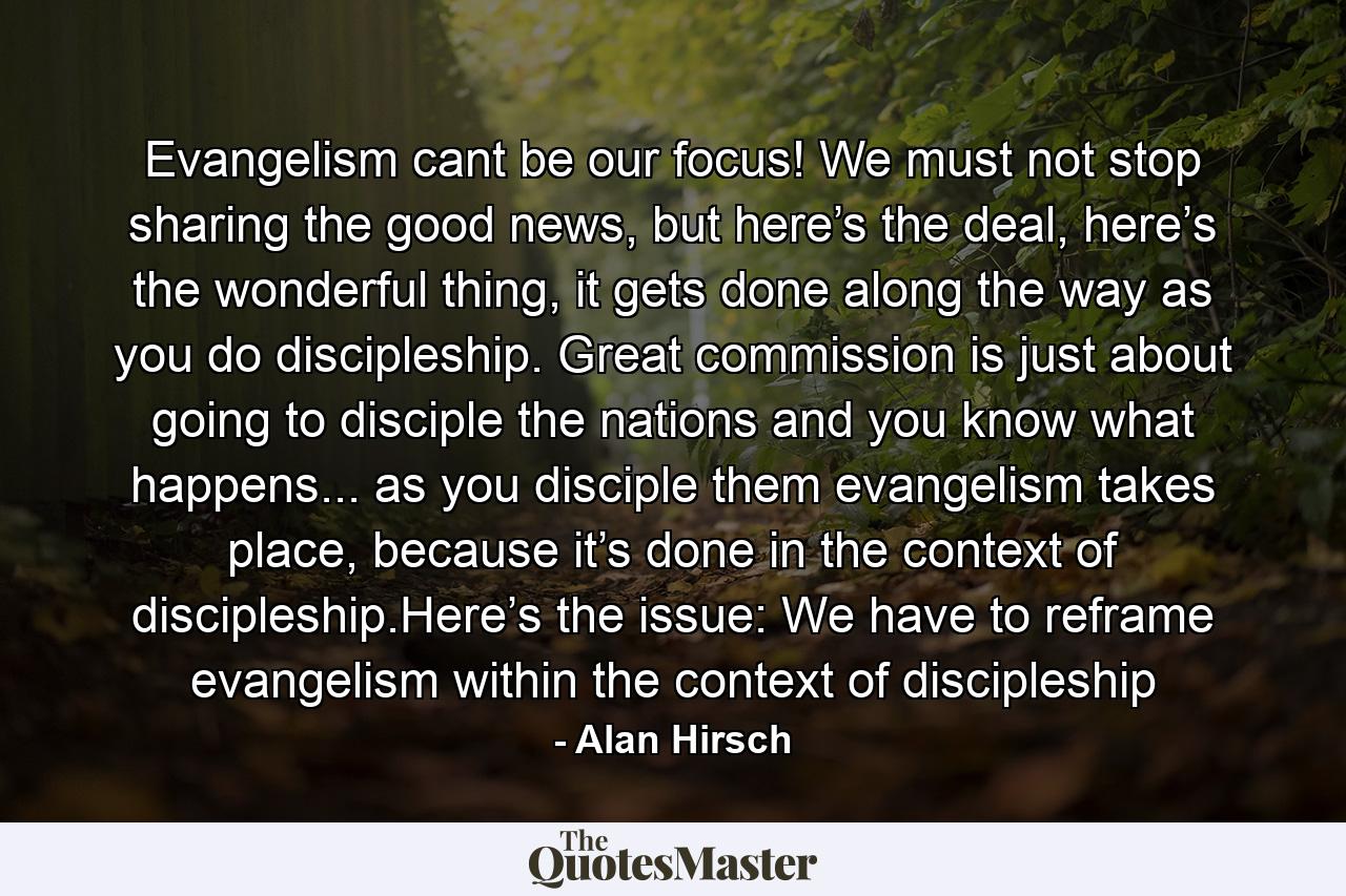 Evangelism cant be our focus! We must not stop sharing the good news, but here’s the deal, here’s the wonderful thing, it gets done along the way as you do discipleship. Great commission is just about going to disciple the nations and you know what happens... as you disciple them evangelism takes place, because it’s done in the context of discipleship.Here’s the issue: We have to reframe evangelism within the context of discipleship - Quote by Alan Hirsch