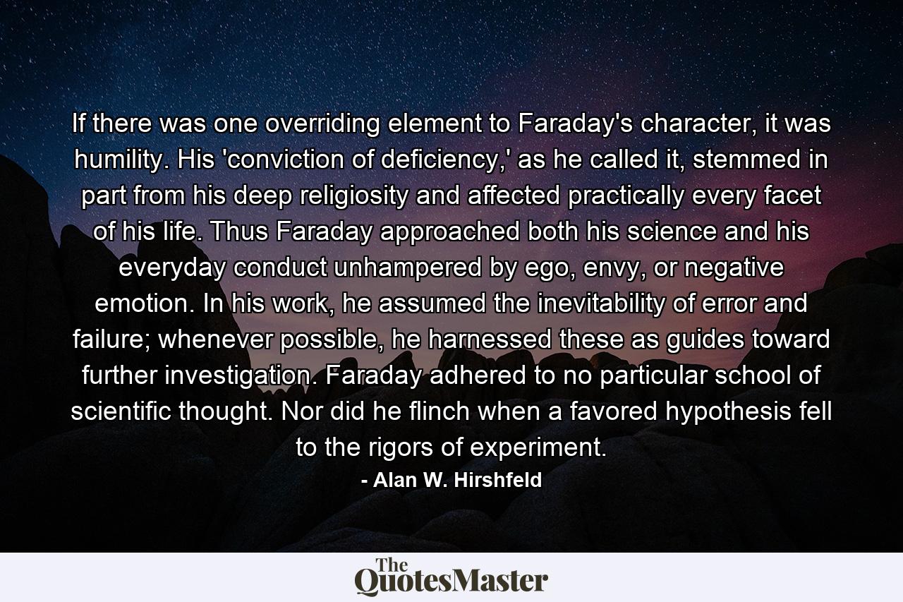 If there was one overriding element to Faraday's character, it was humility. His 'conviction of deficiency,' as he called it, stemmed in part from his deep religiosity and affected practically every facet of his life. Thus Faraday approached both his science and his everyday conduct unhampered by ego, envy, or negative emotion. In his work, he assumed the inevitability of error and failure; whenever possible, he harnessed these as guides toward further investigation. Faraday adhered to no particular school of scientific thought. Nor did he flinch when a favored hypothesis fell to the rigors of experiment. - Quote by Alan W. Hirshfeld