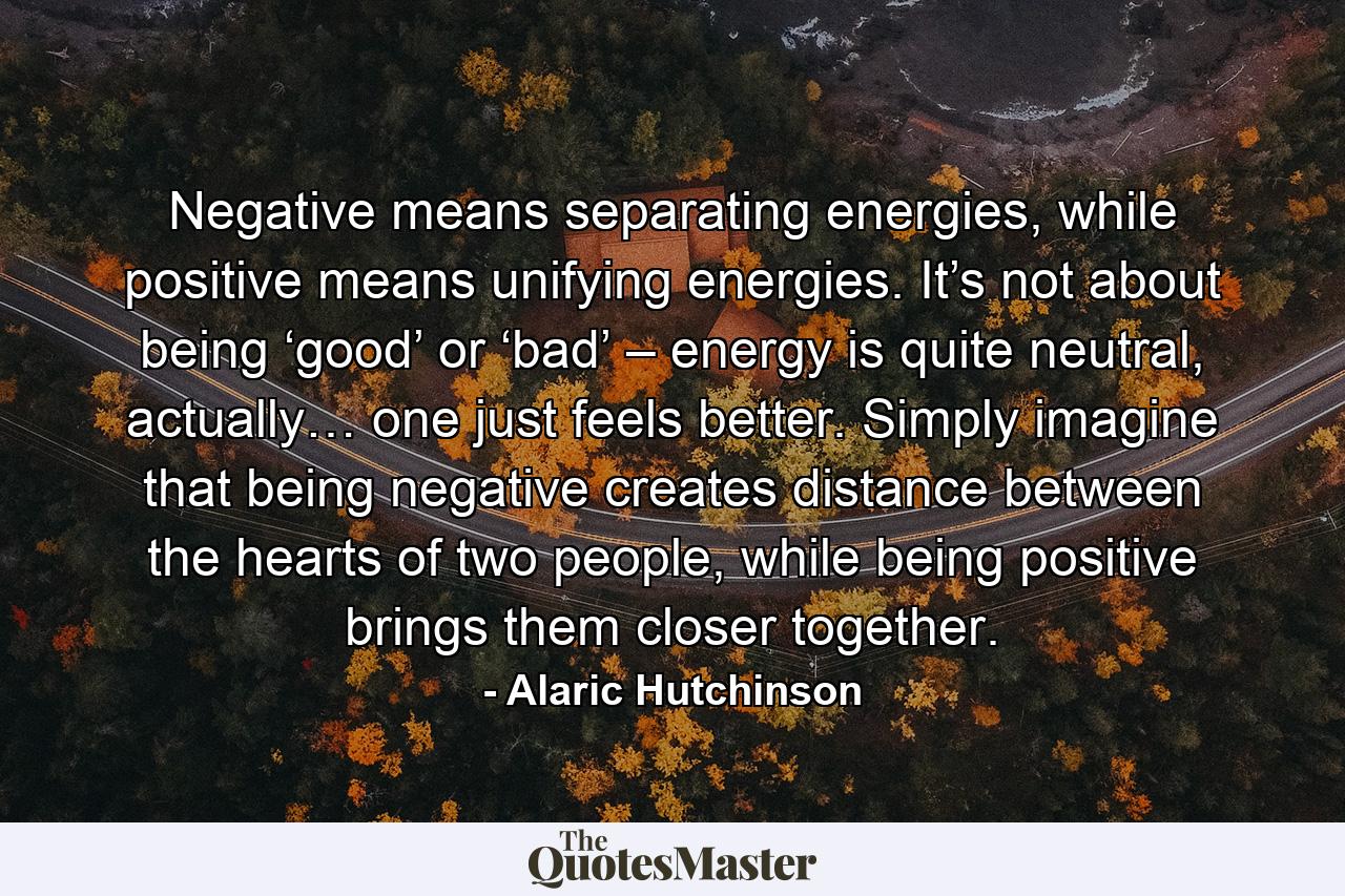 Negative means separating energies, while positive means unifying energies. It’s not about being ‘good’ or ‘bad’ – energy is quite neutral, actually… one just feels better. Simply imagine that being negative creates distance between the hearts of two people, while being positive brings them closer together. - Quote by Alaric Hutchinson