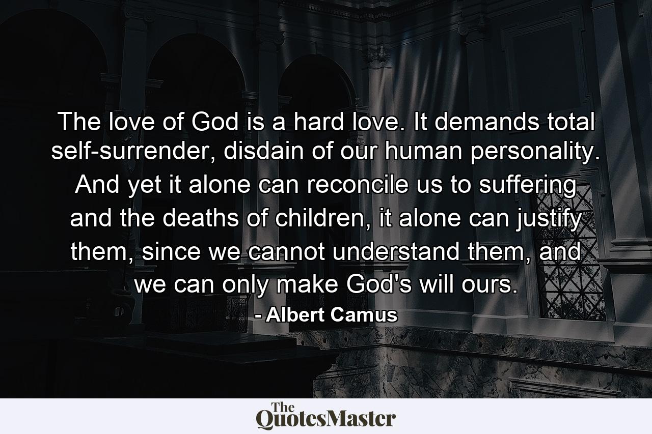 The love of God is a hard love. It demands total self-surrender, disdain of our human personality. And yet it alone can reconcile us to suffering and the deaths of children, it alone can justify them, since we cannot understand them, and we can only make God's will ours. - Quote by Albert Camus