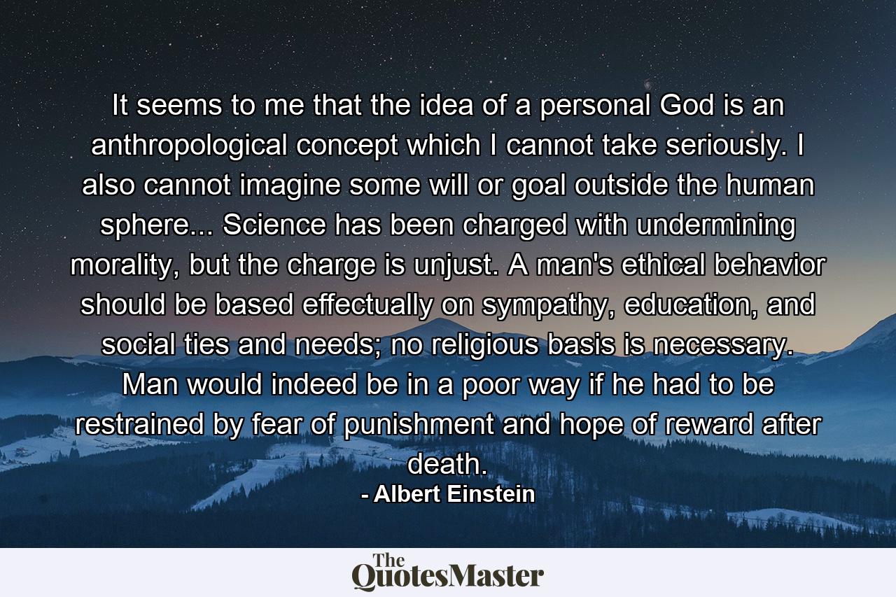 It seems to me that the idea of a personal God is an anthropological concept which I cannot take seriously. I also cannot imagine some will or goal outside the human sphere... Science has been charged with undermining morality, but the charge is unjust. A man's ethical behavior should be based effectually on sympathy, education, and social ties and needs; no religious basis is necessary. Man would indeed be in a poor way if he had to be restrained by fear of punishment and hope of reward after death. - Quote by Albert Einstein