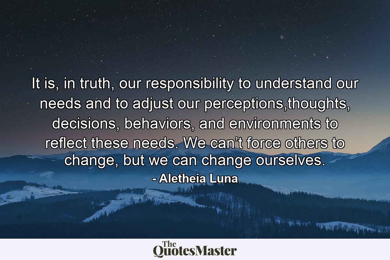 It is, in truth, our responsibility to understand our needs and to adjust our perceptions,thoughts, decisions, behaviors, and environments to reflect these needs. We can’t force others to change, but we can change ourselves. - Quote by Aletheia Luna