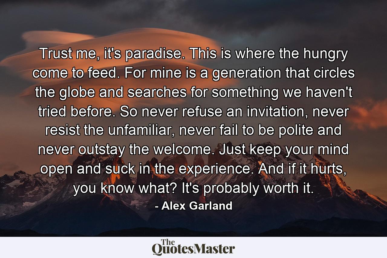 Trust me, it's paradise. This is where the hungry come to feed. For mine is a generation that circles the globe and searches for something we haven't tried before. So never refuse an invitation, never resist the unfamiliar, never fail to be polite and never outstay the welcome. Just keep your mind open and suck in the experience. And if it hurts, you know what? It's probably worth it. - Quote by Alex Garland